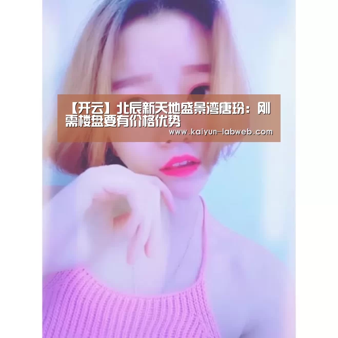 【开云】北辰新天地盛景湾唐玢:刚需楼盘要有价格优势(图1) 开云